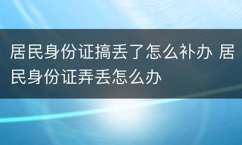 居民身份证搞丢了怎么补办 居民身份证弄丢怎么办