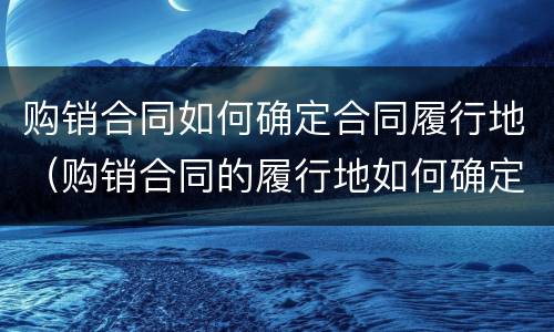 购销合同如何确定合同履行地（购销合同的履行地如何确定）