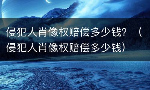侵犯人肖像权赔偿多少钱？（侵犯人肖像权赔偿多少钱）