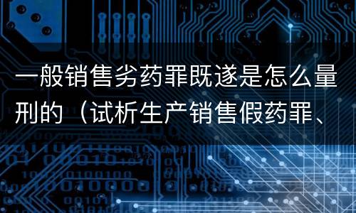 一般销售劣药罪既遂是怎么量刑的（试析生产销售假药罪、劣药罪的犯罪构成）