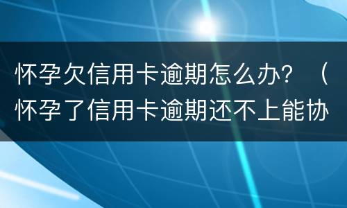 怀孕欠信用卡逾期怎么办？（怀孕了信用卡逾期还不上能协商吗）