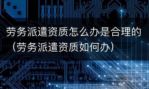 劳务派遣资质怎么办是合理的（劳务派遣资质如何办）