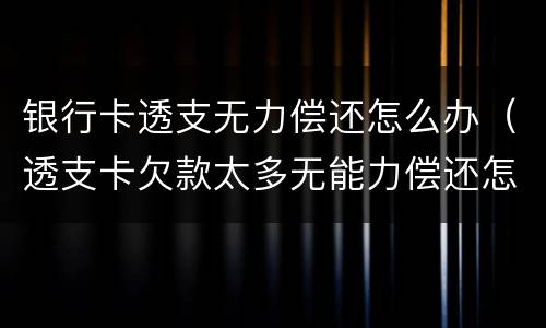 银行卡透支无力偿还怎么办（透支卡欠款太多无能力偿还怎么处理）