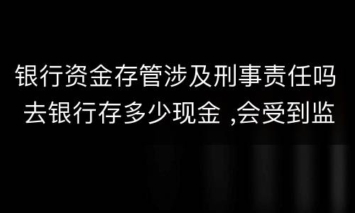 银行资金存管涉及刑事责任吗 去银行存多少现金 ,会受到监管