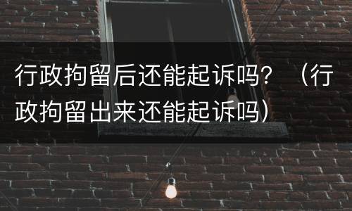 行政拘留后还能起诉吗？（行政拘留出来还能起诉吗）