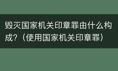 毁灭国家机关印章罪由什么构成?（使用国家机关印章罪）