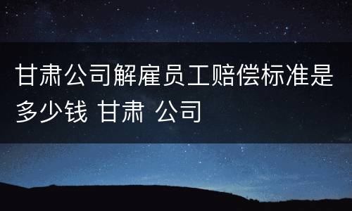甘肃公司解雇员工赔偿标准是多少钱 甘肃 公司