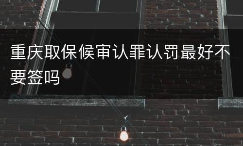 重庆取保候审认罪认罚最好不要签吗