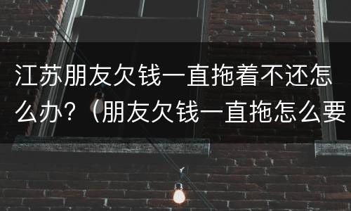 江苏朋友欠钱一直拖着不还怎么办?（朋友欠钱一直拖怎么要）