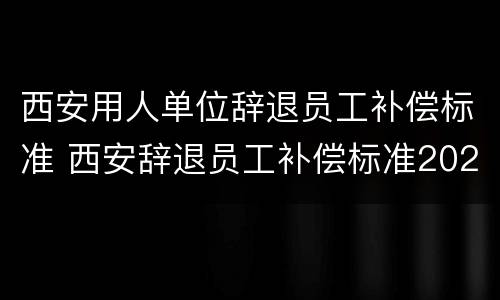 西安用人单位辞退员工补偿标准 西安辞退员工补偿标准2020