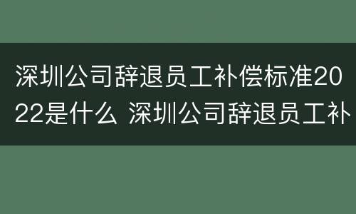 深圳公司辞退员工补偿标准2022是什么 深圳公司辞退员工补偿标准2022是什么时候发