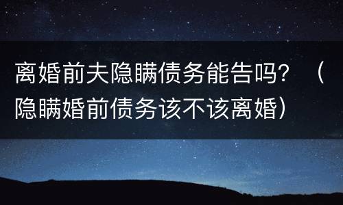 离婚前夫隐瞒债务能告吗？（隐瞒婚前债务该不该离婚）