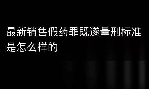 最新销售假药罪既遂量刑标准是怎么样的