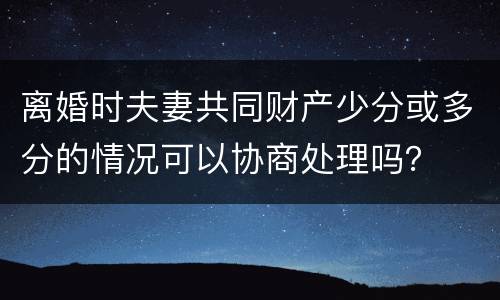 离婚时夫妻共同财产少分或多分的情况可以协商处理吗？