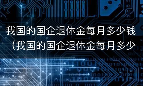 我国的国企退休金每月多少钱（我国的国企退休金每月多少钱一个月）
