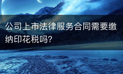 公司上市法律服务合同需要缴纳印花税吗？
