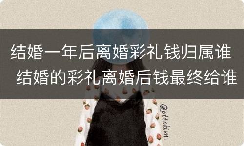 结婚一年后离婚彩礼钱归属谁 结婚的彩礼离婚后钱最终给谁