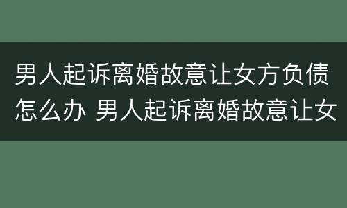 男人起诉离婚故意让女方负债怎么办 男人起诉离婚故意让女方负债怎么办呢