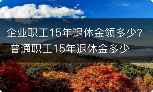 企业职工15年退休金领多少？ 普通职工15年退休金多少