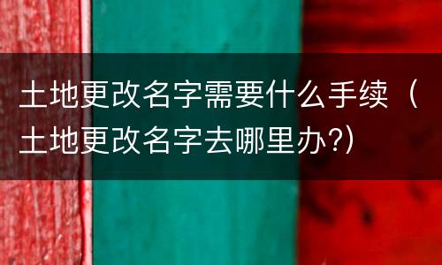 土地更改名字需要什么手续（土地更改名字去哪里办?）