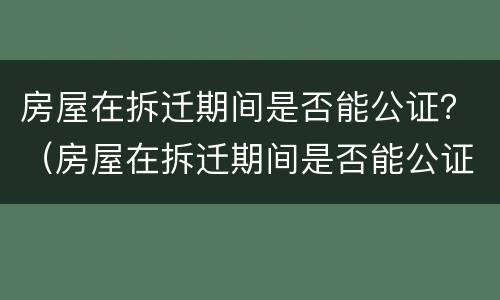 房屋在拆迁期间是否能公证？（房屋在拆迁期间是否能公证出来）