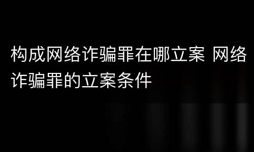 构成网络诈骗罪在哪立案 网络诈骗罪的立案条件