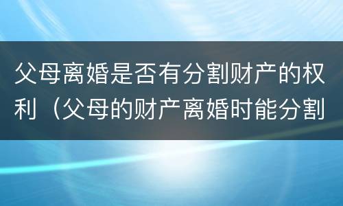 父母离婚是否有分割财产的权利（父母的财产离婚时能分割么）