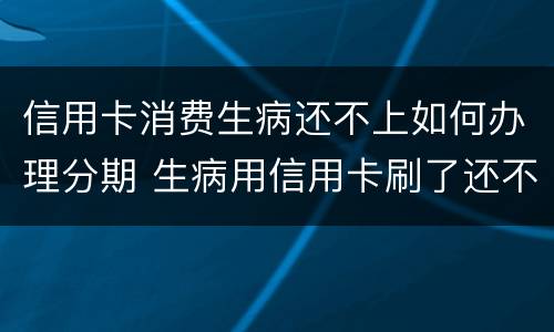 信用卡消费生病还不上如何办理分期 生病用信用卡刷了还不了怎么办