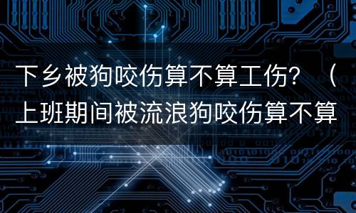 下乡被狗咬伤算不算工伤？（上班期间被流浪狗咬伤算不算工伤）
