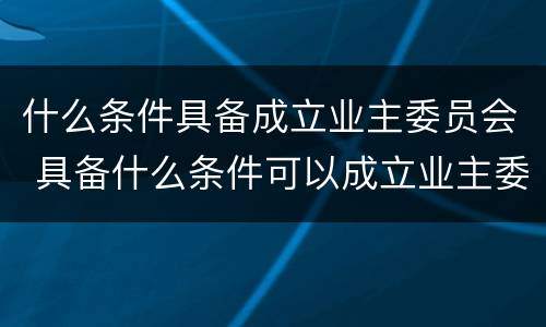 什么条件具备成立业主委员会 具备什么条件可以成立业主委员会