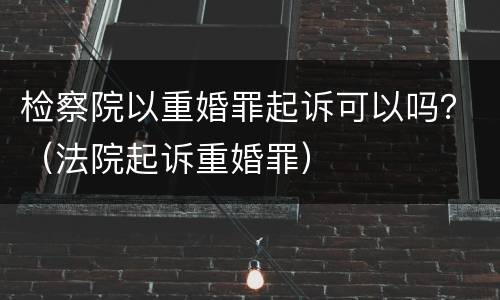 检察院以重婚罪起诉可以吗？（法院起诉重婚罪）