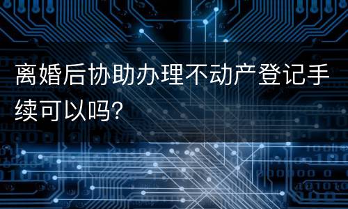 离婚后协助办理不动产登记手续可以吗？