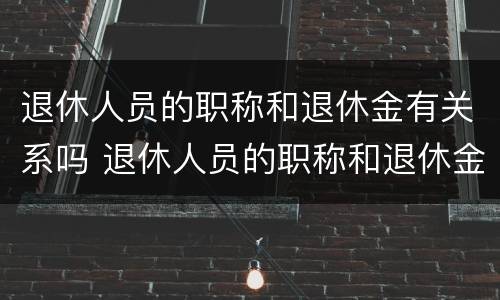 退休人员的职称和退休金有关系吗 退休人员的职称和退休金有关系吗