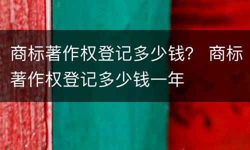 商标著作权登记多少钱？ 商标著作权登记多少钱一年