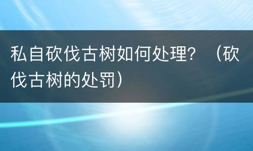 私自砍伐古树如何处理？（砍伐古树的处罚）