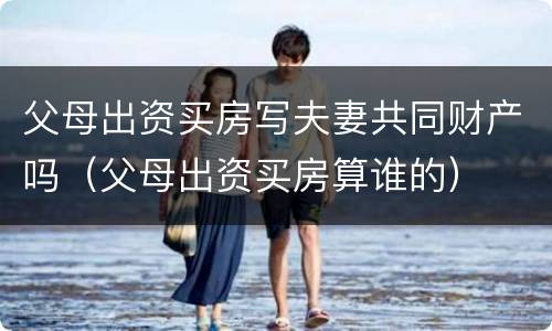 父母出资买房写夫妻共同财产吗（父母出资买房算谁的）