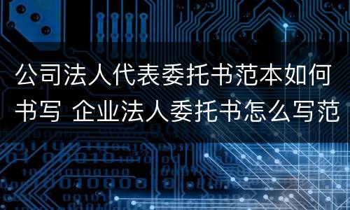 公司法人代表委托书范本如何书写 企业法人委托书怎么写范文