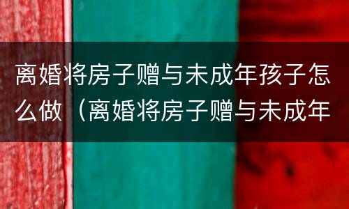 离婚将房子赠与未成年孩子怎么做（离婚将房子赠与未成年孩子怎么做协议）