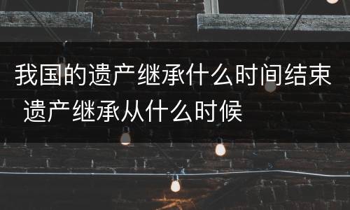 我国的遗产继承什么时间结束 遗产继承从什么时候