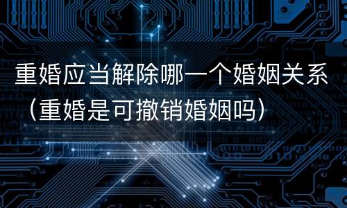 重婚应当解除哪一个婚姻关系（重婚是可撤销婚姻吗）