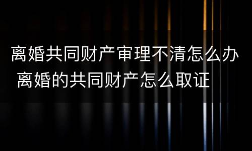 离婚共同财产审理不清怎么办 离婚的共同财产怎么取证