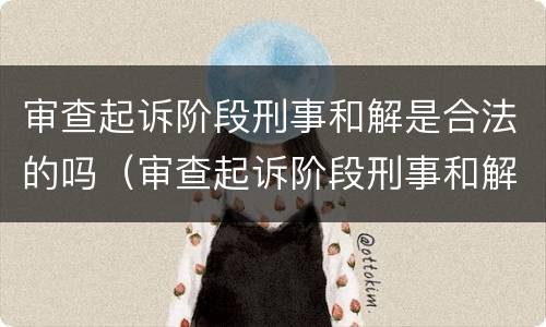 审查起诉阶段刑事和解是合法的吗（审查起诉阶段刑事和解是合法的吗知乎）