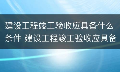 建设工程竣工验收应具备什么条件 建设工程竣工验收应具备什么条件呢