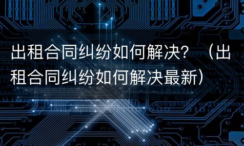 出租合同纠纷如何解决？（出租合同纠纷如何解决最新）
