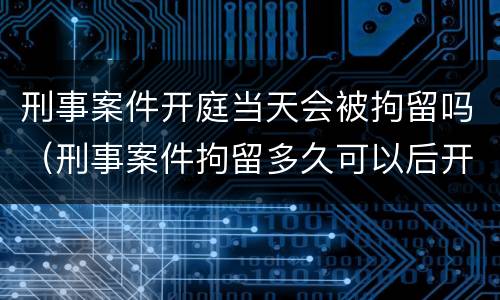 刑事案件开庭当天会被拘留吗（刑事案件拘留多久可以后开庭）