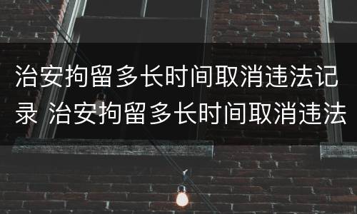 治安拘留多长时间取消违法记录 治安拘留多长时间取消违法记录查询