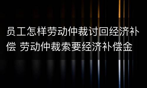 员工怎样劳动仲裁讨回经济补偿 劳动仲裁索要经济补偿金
