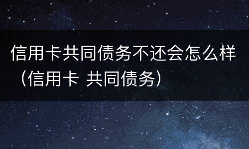 信用卡共同债务不还会怎么样（信用卡 共同债务）