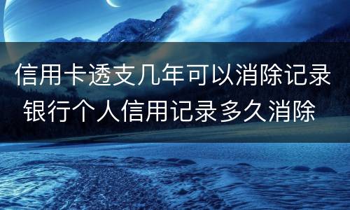 信用卡透支几年可以消除记录 银行个人信用记录多久消除