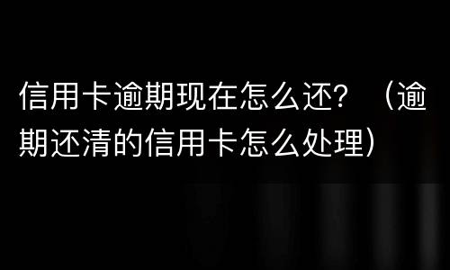 信用卡逾期现在怎么还？（逾期还清的信用卡怎么处理）